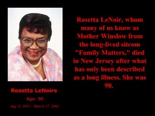 Rosetta LeNoire   Age: 90 Aug. 8, 1911 – March 17, 2002  Rosetta LeNoir, whom many of us know as Mother Winslow from the long-lived sitcom "Family Matters," died in New Jersey after what has only been described as a long illness. She was 90.  