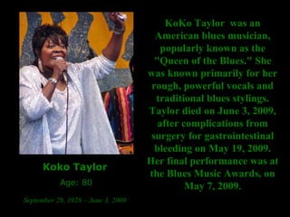 Koko Taylor   Age: 80 September 28, 1928 – June 3, 2009   KoKo Taylor  was an American blues musician, popularly known as the "Queen of the Blues." She was known primarily for her rough, powerful vocals and traditional blues stylings. Taylor died on June 3, 2009, after complications from surgery for gastrointestinal bleeding on May 19, 2009. Her final performance was at the Blues Music Awards, on May 7, 2009. 