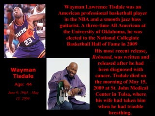 Wayman Tisdale Age: 44 June 9, 1964 – May 15, 2009   Wayman Lawrence Tisdale was an American professional basketball player in the NBA and a smooth jazz bass guitarist. A three-time All American at the University of Oklahoma, he was elected to the National Collegiate Basketball Hall of Fame in 2009   His most recent release,  Rebound , was written and released after he had been diagnosed with cancer.   Tisdale died on the morning of May 15, 2009 at St. John Medical Center in Tulsa, where his wife had taken him when he had trouble breathing.  