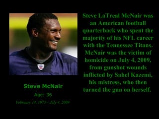 Steve McNair Age: 36 February 14, 1973 – July 4, 2009  Steve LaTreal McNair was an American football quarterback who spent the majority of his NFL career with the Tennessee Titans. McNair was the victim of homicide on July 4, 2009, from gunshot wounds inflicted by Sahel Kazemi, his mistress, who then turned the gun on herself.  