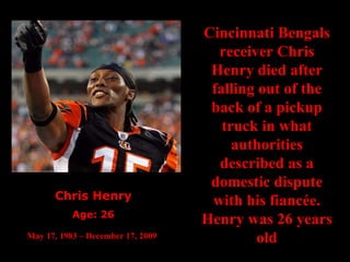 Chris Henry Age: 26 May 17, 1983 – December 17, 2009   Cincinnati Bengals receiver Chris Henry died after falling out of the back of a pickup truck in what authorities described as a domestic dispute with his fiancée. Henry was 26 years old 