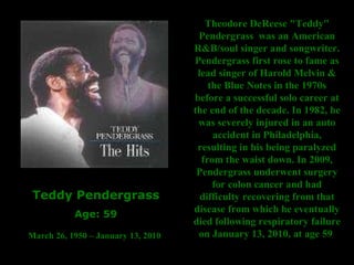 Teddy Pendergrass Age: 59 March 26, 1950 – January 13, 2010   Theodore DeReese "Teddy" Pendergrass  was an American R&B/soul singer and songwriter. Pendergrass first rose to fame as lead singer of Harold Melvin & the Blue Notes in the 1970s before a successful solo career at the end of the decade. In 1982, he was severely injured in an auto accident in Philadelphia, resulting in his being paralyzed from the waist down. In 2009, Pendergrass underwent surgery for colon cancer and had difficulty recovering from that disease from which he eventually died following respiratory failure on January 13, 2010, at age 59   