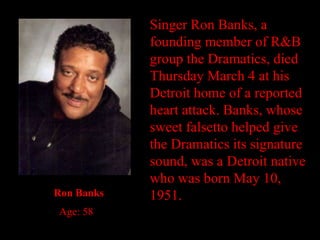 Singer Ron Banks, a founding member of R&B group the Dramatics, died Thursday March 4 at his Detroit home of a reported heart attack. Banks, whose sweet falsetto helped give the Dramatics its signature sound, was a Detroit native who was born May 10, 1951. Ron Banks Age: 58 