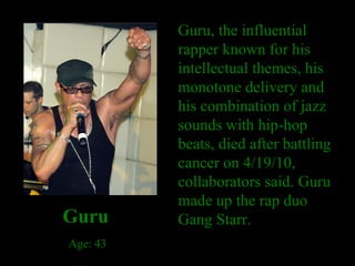 Guru, the influential rapper known for his intellectual themes, his monotone delivery and his combination of jazz sounds with hip-hop beats, died after battling cancer on 4/19/10, collaborators said. Guru made up the rap duo Gang Starr. Guru Age: 43 