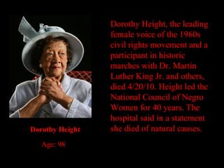 Dorothy Height, the leading female voice of the 1960s civil rights movement and a participant in historic marches with Dr. Martin Luther King Jr. and others, died 4/20/10. Height led the National Council of Negro Women for 40 years. The hospital said in a statement she died of natural causes. Dorothy Height Age: 98 