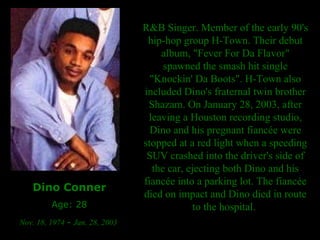 Dino Conner Age: 28 Nov. 18, 1974  -  Jan. 28, 2003  R&B Singer. Member of the early 90's hip-hop group H-Town. Their debut album, "Fever For Da Flavor" spawned the smash hit single "Knockin' Da Boots". H-Town also included Dino's fraternal twin brother Shazam. On January 28, 2003, after leaving a Houston recording studio, Dino and his pregnant fiancée were stopped at a red light when a speeding SUV crashed into the driver's side of the car, ejecting both Dino and his fiancée into a parking lot. The fiancée died on impact and Dino died in route to the hospital.  