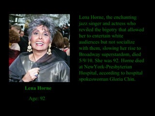 Lena Horne, the enchanting jazz singer and actress who reviled the bigotry that allowed her to entertain white audiences but not socialize with them, slowing her rise to Broadway superstardom, died 5/9/10. She was 92. Horne died at NewYork-Presbyterian Hospital, according to hospital spokeswoman Gloria Chin. Lena Horne Age: 92 