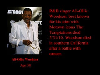 R&B singer Ali-Ollie Woodson, best known for his stint with Motown icons The Temptations died 5/31/10. Woodson died in southern California after a battle with cancer. Ali-Ollie Woodson Age: 58 