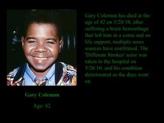 Gary Coleman has died at the age of 42 on 5/28/10, after suffering a brain hemorrhage that left him in a coma and on life support, multiple news sources have confirmed. The 'Different Strokes' actor was taken to the hospital on 5/26/10, and his condition deteriorated as the days went on. Gary Coleman Age: 42 