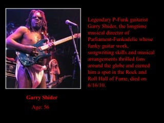 Legendary P-Funk guitarist Garry Shider, the longtime musical director of Parliament-Funkadelic whose funky guitar work, songwriting skills and musical arrangements thrilled fans around the globe and earned him a spot in the Rock and Roll Hall of Fame, died on 6/16/10. Garry Shider Age: 56 