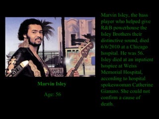 Marvin Isley, the bass player who helped give R&B powerhouse the Isley Brothers their distinctive sound, died 6/6/2010 at a Chicago hospital. He was 56. Isley died at an inpatient hospice at Weiss Memorial Hospital, according to hospital spokeswoman Catherine Gianaro. She could not confirm a cause of death. Marvin Isley    Age: 56 
