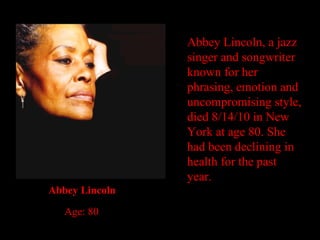 Abbey Lincoln, a jazz singer and songwriter known for her phrasing, emotion and uncompromising style, died 8/14/10 in New York at age 80. She had been declining in health for the past year. Abbey Lincoln Age: 80 
