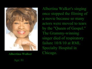 Albertina Walker's singing once stopped the filming of a movie because so many actors were moved to tears by the "Queen of Gospel." The Grammy-winning singer died of respiratory failure 10/8/10 at RML Specialty Hospital in Chicago. Albertina Walker     Age: 81 