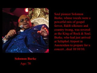 Soul pioneer Solomon Burke, whose vocals were a powerful mix of gospel fervor, R&B silkiness and country twang, was revered as the King of Rock & Soul. Burke, who had just arrived at Schiphol Airport in Amsterdam to prepare for a concert , died 10/10/10. Solomon Burke Age: 70 