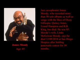 Jazz saxophonist James Moody, who recorded more than 50 solo albums as well as songs with the likes of Dizzy Gillespie, Quincy Jones, Lionel Hampton and B.B. King, has died. He was 85. Moody’s wife, Linda McGowan Moody, says he died 12/09/2010 at San Diego Hospice after battling pancreatic cancer for 10 months. James Moody     Age: 85 