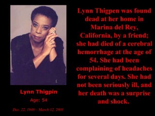 Lynn Thigpin Age: 54 Dec. 22, 1948 – March 12, 2003   Lynn Thigpen was found dead at her home in Marina del Rey, California, by a friend; she had died of a cerebral hemorrhage at the age of 54. She had been complaining of headaches for several days. She had not been seriously ill, and her death was a surprise and shock.   