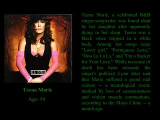 Teena Marie, a celebrated R&B singer-songwriter was found dead by her daughter after apparently dying in her sleep. Teena was a black voice trapped in a white body. Among her songs were "Lover girl," "Portuguese Love," "Ooo La La La," and "I'm a Sucker for Your Love.“ While no cause of death has been released, the singer's publicist Lynn Jeter said that Marie suffered a grand mal seizure -- a neurological event, marked by loss of consciousness and violent muscle contractions, according to the Mayo Clinic -- a month ago. Teena Marie     Age: 54 