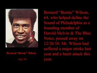 Bernard “Bernie” Wilson, 64, who helped define the Sound of Philadelphia as a founding member of Harold Melvin & The Blue Notes, passed away on 12/26/10. Mr. Wilson had suffered a major stroke last year and a heart attack this year.  Bernard “Bernie” Wilson      Age: 64 