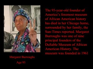 The 93-year-old founder of America’s foremost museum of African American history has died in her Chicago home, surrounded by her family, the Sun-Times reported. Margaret Burroughs was one of nine principal founders of the DuSable Museum of African American History. The museum was founded in 1961 Margaret Burroughs  Age 93 