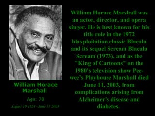 William Horace Marshall  Age: 78 August 19 1924 –June 11 2003  William Horace Marshall was an actor, director, and opera singer. He is best known for his title role in the 1972 blaxploitation classic Blacula and its sequel Scream Blacula Scream (1973), and as the "King of Cartoons" on the 1980's television show Pee-wee’s Playhouse Marshall died June 11, 2003, from complications arising from Alzheimer's disease and diabetes.  