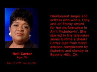 Nell Carter Age: 54 Sept. 13, 1948 - Jan. 23, 2003   Flamboyant singer and actress who won a Tony and an Emmy Award for her performance in Ain't Misbehavin'. She starred in the television series Gimme a Break!  Carter died from heart disease complicated by diabetes and obesity in  Beverly Hills, CA. 