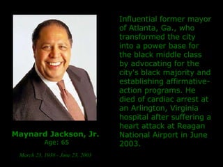 Maynard Jackson, Jr.   Age: 65 March 23, 1938 - June 23, 2003   Influential former mayor of Atlanta, Ga., who transformed the city into a power base for the black middle class by advocating for the city's black majority and establishing affirmative-action programs.  He died of cardiac arrest at an Arlington, Virginia hospital after suffering a heart attack at Reagan National Airport in June 2003. 