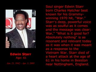 Edwin Starr   Age: 61 Jan. 21, 1942 – Apr. 3, 2003   Soul singer Edwin Starr  born Charles Hatcher  best known for his Grammy-winning 1970 hit, "War."  Starr ’ s deep, powerful voice was as soulful as it comes and the message was clear: War," "What is it good for? Absolutely nothing" is as resonant and relevant today as it was when it was meant as a response to the Vietnam War.  Starr died of a heart attack at the age of 61 in his home in Beeston near  Nottingham, England. 