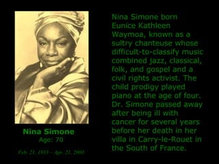 Nina Simone   Age: 70 Feb. 21, 1933 – Apr. 21, 2003   Nina Simone born Eunice Kathleen Waymoa, known as a sultry chanteuse whose difficult-to-classify music combined jazz, classical, folk, and gospel and a civil rights activist.  The child prodigy played piano at the age of four. Dr. Simone passed away after being ill with cancer for several years before her death in her villa in Carry-le-Rouet in the South of France. 
