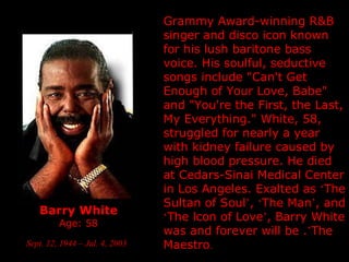 Barry White Age: 58 Sept. 12, 1944 – Jul. 4, 2003   Grammy Award-winning R&B singer and disco icon known for his lush baritone bass voice. His soulful, seductive songs include "Can't Get Enough of Your Love, Babe" and "You're the First, the Last, My Everything."  White, 58, struggled for nearly a year with kidney failure caused by high blood pressure. He died at Cedars-Sinai Medical Center in  Los Angeles.  Exalted as  ‘ The Sultan of Soul ’ ,  ‘ The Man ’ , and  ‘ The lcon of Love ’ , Barry White was and forever will be . ’ The Maestro . 