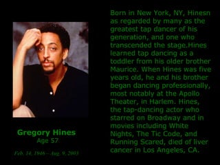 Gregory Hines   Age 57 Feb. 14, 1946 – Aug. 9, 2003   Born in New York, NY, Hinesn as regarded by many as the greatest tap dancer of his generation, and one who transcended the stage.Hines learned tap dancing as a toddler from his older brother Maurice. When Hines was five years old, he and his brother began dancing professionally, most notably at the Apollo Theater, in Harlem.  Hines, the tap-dancing actor who starred on Broadway and in movies including White Nights, The Tic Code, and Running Scared, died of  liver cancer in Los Angeles, CA. 