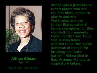 Althea Gibson Age: 76 Aug. 25, 1927 – Sept. 28, 2003   Althea was a professional tennis player who was the first black person to play in and win Wimbledon and the United States national tennis championship. She won both tournaments twice, in 1957 and 1958. She is sometimes referred to as "the Jackie Robinson of tennis" for breaking the "color barrier". Althea died in East Orange, N.J due to respiratory failure. 