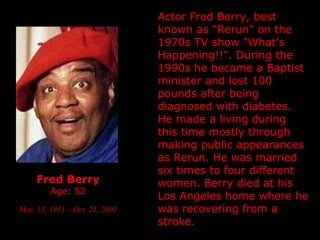 Fred Berry Age: 52 Mar. 13, 1951 – Oct. 21, 2003   Actor Fred Berry, best known as "Rerun" on the 1970s TV show "What's Happening!!".  During the 1990s he became a Baptist minister and lost 100 pounds after being diagnosed with diabetes. He made a living during this time mostly through making public appearances as Rerun. He was married six times to four different women. Berry died at his Los Angeles home where he was recovering from a stroke.  