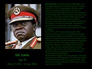 Idi Amin Dada  commonly known as  Idi Amin , was a Ugandan military dictator and the president of Uganda from 1971 to 1979. Amin joined the British colonial regiment, the King's African Rifles, in 1946, and advanced to the rank of Major General and Commander of the Ugandan Army. He took power in a military coup in January 1971, deposing Milton Obote. His rule was characterized by human rights abuses, political repression, ethnic persecution, extrajudicial killings and the expulsion of Asians from Uganda. The number of people killed as a result of his regime is unknown; estimates from human rights groups range from 100,000 to 500,000. From 1977 to 1979, Amin titled himself as "His Excellency, President for Life, Field Marshal Al Hadji Doctor Idi Amin Dada, VC, DSO, MC, Lord of All the Beasts of the Earth and Fishes of the Seas and Conqueror of the British Empire in Africa in General and Uganda in Particular." In 1975–1976, despite opposition, Amin became the Chairman of the Organization of African Unity, a pan-Africanist group designed to promote solidarity of the African states. During the 1977–1979 period, Uganda was appointed to the United Nations Commission on Human Rights. Dissent within Uganda, and Amin's attempt to annex the Kagera province of Tanzania in 1978, led to the Uganda-Tanzania War and the fall of his regime in 1979. Amin fled to Libya, before relocating to Saudi Arabia in 1981, where he died in 2003. Idi Amin Age: 78 (May 17, 1925 – 16 Aug. 2003) 