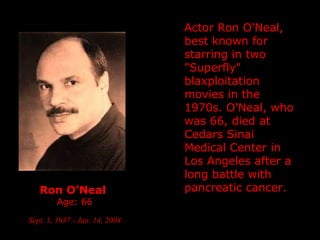 Ron O’Neal   Age: 66 Sept. 1, 1937 - Jan. 14, 2004   Actor Ron O'Neal, best known for starring in two "Superfly" blaxploitation movies in the 1970s. O'Neal, who was 66, died at Cedars Sinai Medical Center in Los Angeles after a long battle with pancreatic cancer. 