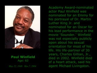 Paul Winfield Age: 62 May 22, 1940   Mar.7, 2004   Academy Award-nominated actor Paul Winfield   was nominated for an Emmy for his portrayal of Dr. Martin Luther King Jr. and nominated for an Oscar for his lead performance in the movie  “ Sounder. ”  Winfield was not  especially publicly  open about his sexual orientation for most of his life. His life-partner of 30 years, Charles Gillian, Jr., died in 2002. Winfield died of a heart attack, said his agent Michael Livingston. 