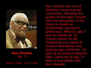 Ray Charles   Age: 73 Sept. 23, 1930  –   Jun. 11, 2004   Ray Charles was one of American music's great innovators, blending the gospel of the black church with the sensuality of the blues to create an emotionally raw genre called soul.  Blind by age 7 and an orphan at 15, Charles spent his life shattering any notion of musical boundaries and defying easy definition.  He died at his home in Beverly Hills, California at age 73 after a long battle with liver disease. 