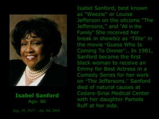 Isabel Sanford Age: 86 Aug. 29, 1917 – Jul. 9th 2004   Isabel Sanford, best known as "Weezie" or Louise Jefferson on the sitcoms "The Jeffersons," and  "All in the Family"  She received her break in showbiz as  “ Tillie ”  in the movie  “ Guess Who Is Coming To Dinner ” ..  In 1981, Sanford became the first black woman to receive an Emmy for Best Actress in a Comedy Series for her work on  “ The Jeffersons. ”   Sanford died of natural causes at Cedars-Sinai Medical Center with her daughter Pamela Ruff at her side.   