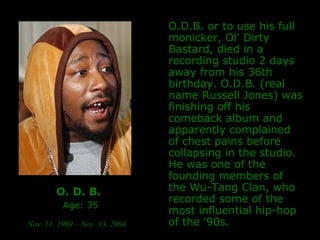 O. D. B.   Age: 35 Nov. 11, 1969 – Nov. 13, 2004   O.D.B. or to use his full monicker, Ol' Dirty Bastard, died in a recording studio 2 days away from his 36th birthday. O.D.B. (real name Russell Jones) was finishing off his comeback album and apparently complained of chest pains before collapsing in the studio. He was one of the founding members of the Wu-Tang Clan, who recorded some of the most influential hip-hop of the '90s.  