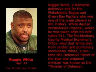 Reggie White   Age: 43 Dec. 19, 1961  – Dec. 26, 2004   Reggie White, a fearsome defensive end for the Philadelphia Eagles and Green Bay Packers who was one of the great players in NFL history. White died at Presbyterian Hospital, where he was taken after his wife called 911. The Mecklenburg County Medical Examiner's Office ruled that White died from cardiac and pulmonary sarcoidosis. White, a two-time NFL Defensive Player of the Year and ordained minister was known as the "Minister of Defense “ .  