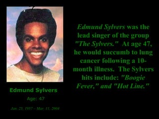 Edmund Sylvers  was the lead singer of the group  "The Sylvers."   At age 47, he would succumb to lung cancer following a 10-month illness.  The Sylvers hits include:  "Boogie Fever," and "Hot Line."   Edmund Sylvers Age: 47 Jan. 25, 1957 – Mar. 11, 2004   