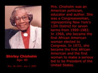 Shirley Chisholm   Age: 80 Nov. 30, 1924 – Jan. 1, 2005   Mrs. Chisholm was  an American politician, educator and author. She was a Congresswoman, representing New York's 12th District for seven terms from 1969-1983. In 1968, she became the first African American woman elected to Congress. In 1972, she became the first African American and the first woman to make a serious bid to be President of the United States. 