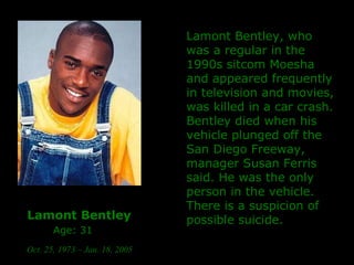 Lamont Bentley   Age: 31   Oct. 25, 1973 – Jan. 18, 2005   Lamont Bentley, who was a regular in the 1990s sitcom Moesha and appeared frequently in television and movies, was killed in a car crash. Bentley died when his vehicle plunged off the San Diego Freeway, manager Susan Ferris said. He was the only person in the vehicle. There is a suspicion of possible suicide. 