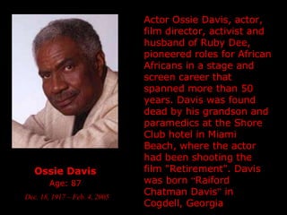 Ossie Davis   Age: 87   Dec. 18, 1917 – Feb. 4, 2005 Actor Ossie Davis,  actor, film director, activist   and  husband of Ruby Dee, pioneered roles for African Africans in a stage and screen career that spanned more than 50 years. Davis was found dead by his grandson and paramedics at the Shore Club hotel in Miami Beach, where the actor had been shooting the film "Retirement".  Davis was born  “ Raiford Chatman Davis ”  in Cogdell, Georgia   
