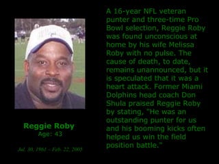Reggie Roby   Age: 43 Jul. 30, 1961 – Feb. 22, 2005 A 16-year NFL veteran punter and three-time Pro Bowl selection, Reggie Roby was found unconscious at home by his wife Melissa Roby with no pulse.  The cause of death, to date, remains unannounced, but it is speculated that it was a heart attack. Former Miami Dolphins head coach Don Shula praised Reggie Roby by stating, "He was an outstanding punter for us and his booming kicks often helped us win the field position battle."  