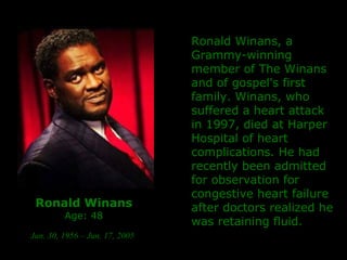 Ronald Winans Age: 48   Jun. 30, 1956 – Jun. 17, 2005   Ronald Winans, a Grammy-winning member of The Winans and of gospel's first family. Winans, who suffered a heart attack in 1997, died at Harper Hospital of heart complications. He had recently been admitted for observation for congestive heart failure after doctors realized he was retaining fluid.   