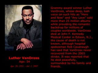 Luther VanDross   Age: 54 Apr. 20, 1951 – Jul. 1, 2005 Grammy award winner Luther VanDross, whose deep, lush voice on such hits as "Here and Now" and "Any Love" sold more than 25 million albums while providing the romantic backdrop for millions of couples worldwide. VanDross died at John F. Kennedy Medical Center in Edison, N.J., the cause of death is not known, although hospital spokesman Rob Cavanaugh has said that VanDross never recovered from the 2003 stroke. It was reported that he died peacefully, surrounded by his family and friends. 
