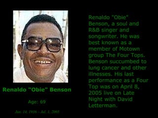 Renaldo "Obie" Benson  Age: 69   Jun. 14, 1936 – Jul. 1, 2005   Renaldo "Obie" Benson, a soul and R&B singer and songwriter. He was best known as a member of Motown group The Four Tops. Benson succumbed to lung cancer and other illnesses. His last performance as a Four Top was on April 8, 2005 live on Late Night with David Letterman.   