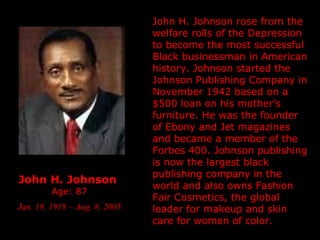 John H. Johnson  Age: 87 Jan. 19, 1918 – Aug. 8, 2005 John H. Johnson rose from the welfare rolls of the Depression to become the most successful Black businessman in American history. Johnson started the Johnson Publishing Company in November 1942 based on a $500 loan on his mother's furniture. He was the founder of Ebony and Jet magazines and became a member of the Forbes 400. Johnson publishing is now the largest black publishing company in the world and also owns Fashion Fair Cosmetics, the global leader for makeup and skin care for women of color. 