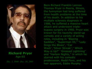Richard Pryor Age:65 Dec. 1, 1940 –Dec. 10, 2005   Born Richard Franklin Lennox Thomas Pryor in Peoria, Illinois, the funnyman had long suffered from health problems at the time of his death. In addition to his multiple sclerosis diagnosis in 1986, he suffered a massive heart attack and underwent triple-bypass surgery in 1990. Pryor was known for his raunchy stand-up comedy and a variety of acting roles, including in "Blazing Saddles", "Superman III," "Lady Sings the Blues ” ,  “ Car Wash ” , ” Silver Streak ” , ”  Which Way is Up? ”   “ Greased Lightning ”  and "Harlem Nights," in which he starred with his comedic predecessor, Redd Foxx, and his heir apparent, Eddie Murphy. 