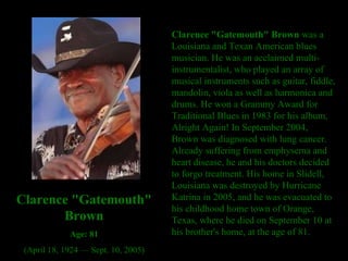 Clarence "Gatemouth" Brown  was a Louisiana and Texan American blues musician. He was an acclaimed multi-instrumentalist, who played an array of musical instruments such as guitar, fiddle, mandolin, viola as well as harmonica and drums. He won a Grammy Award for Traditional Blues in 1983 for his album, Alright Again! In September 2004, Brown was diagnosed with lung cancer. Already suffering from emphysema and heart disease, he and his doctors decided to forgo treatment. His home in Slidell, Louisiana was destroyed by Hurricane Katrina in 2005, and he was evacuated to his childhood home town of Orange, Texas, where he died on September 10 at his brother's home, at the age of 81.  Clarence "Gatemouth" Brown Age: 81 (April 18, 1924 — Sept. 10, 2005) 
